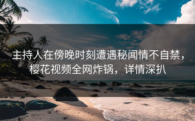 主持人在傍晚时刻遭遇秘闻情不自禁，樱花视频全网炸锅，详情深扒