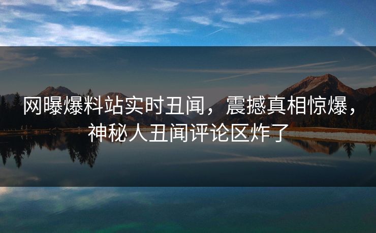 网曝爆料站实时丑闻,震撼真相惊爆,神秘人丑闻评论区炸了 网曝爆料站实时丑闻,震撼真相惊爆,神秘人丑闻评论区炸了