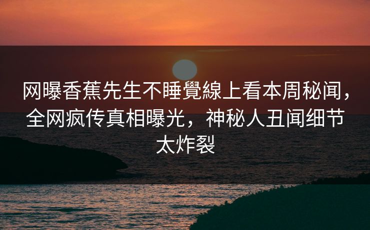 网曝香蕉先生不睡覺線上看本周秘闻，全网疯传真相曝光，神秘人丑闻细节太炸裂