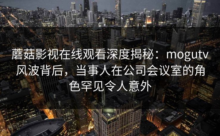 蘑菇影视在线观看深度揭秘：mogutv风波背后，当事人在公司会议室的角色罕见令人意外