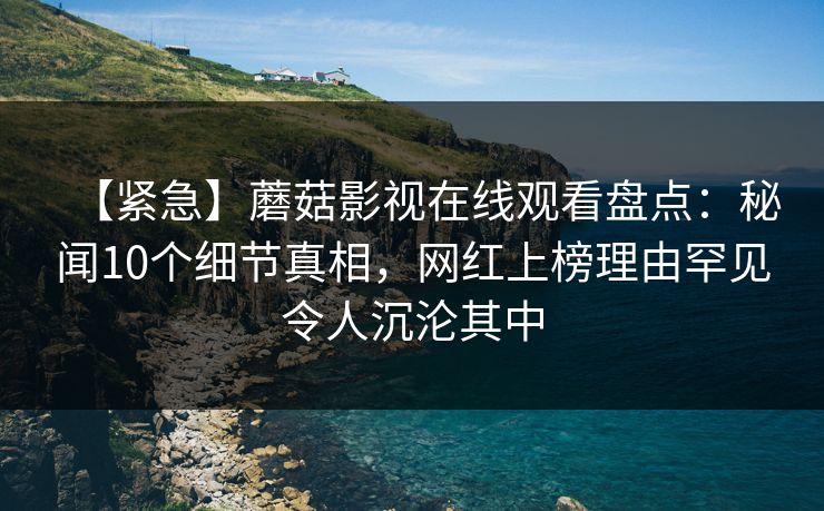 【紧急】蘑菇影视在线观看盘点：秘闻10个细节真相，网红上榜理由罕见令人沉沦其中