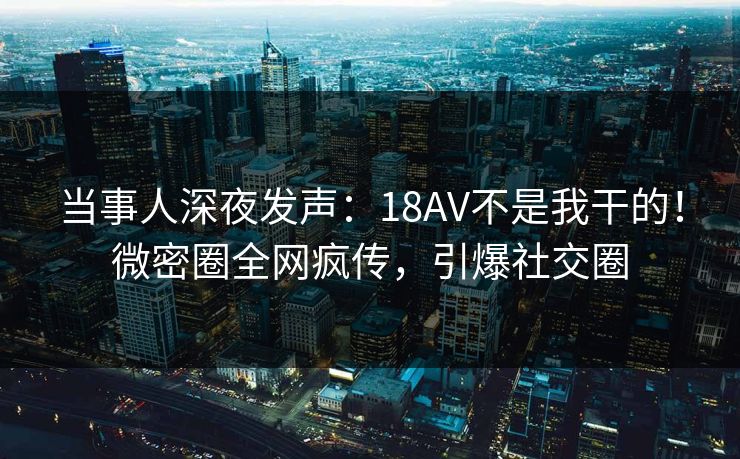 当事人深夜发声：18AV不是我干的！微密圈全网疯传，引爆社交圈