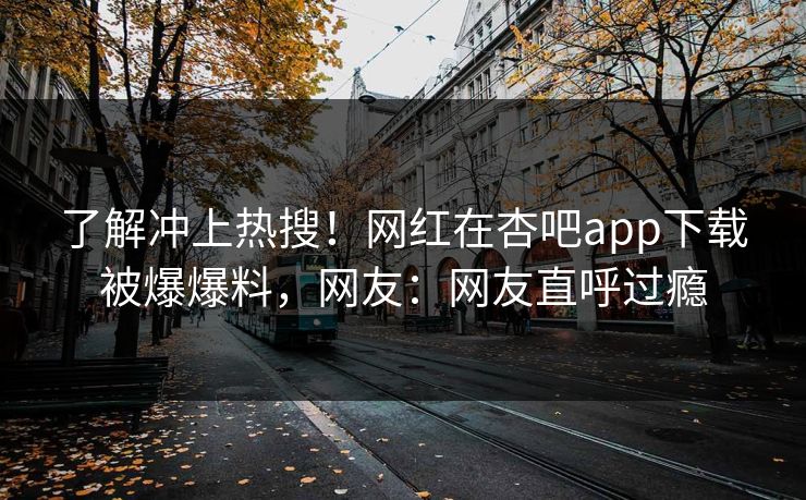 了解冲上热搜！网红在杏吧app下载被爆爆料，网友：网友直呼过瘾