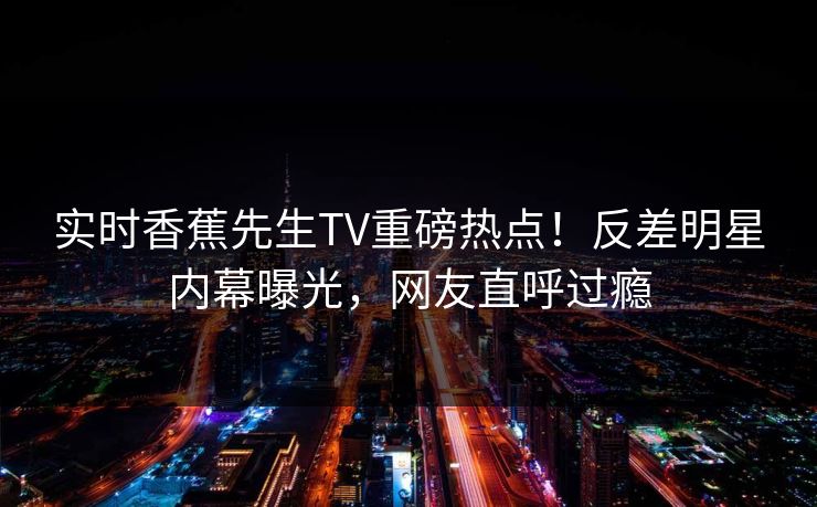实时香蕉先生TV重磅热点！反差明星内幕曝光，网友直呼过瘾