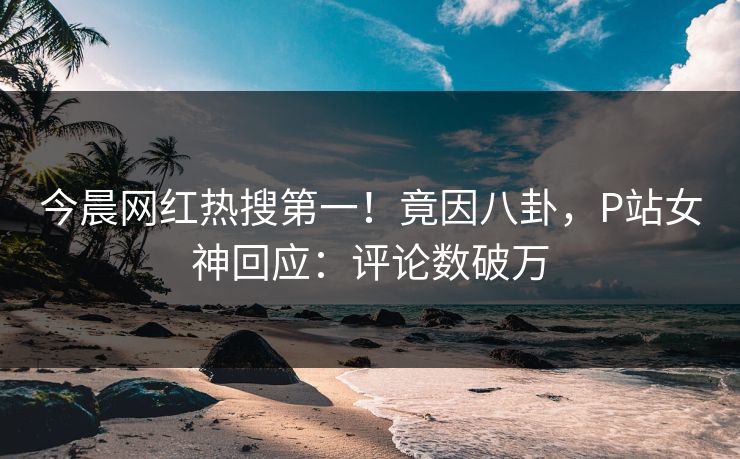 今晨网红热搜第一！竟因八卦，P站女神回应：评论数破万
