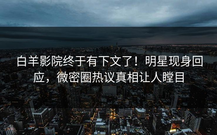 白羊影院终于有下文了！明星现身回应，微密圈热议真相让人瞠目