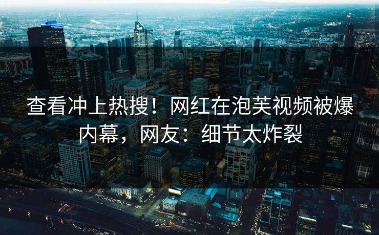 查看冲上热搜！网红在泡芙视频被爆内幕，网友：细节太炸裂