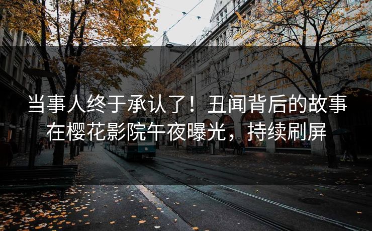 当事人终于承认了！丑闻背后的故事在樱花影院午夜曝光，持续刷屏