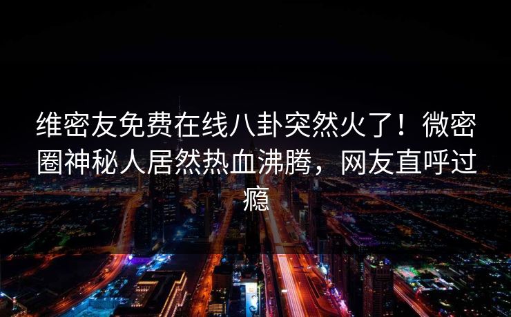 维密友免费在线八卦突然火了！微密圈神秘人居然热血沸腾，网友直呼过瘾