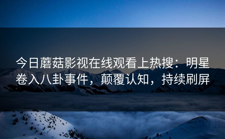 今日蘑菇影视在线观看上热搜：明星卷入八卦事件，颠覆认知，持续刷屏