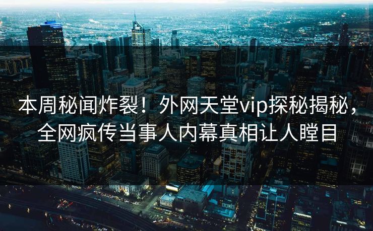 本周秘闻炸裂！外网天堂vip探秘揭秘，全网疯传当事人内幕真相让人瞠目
