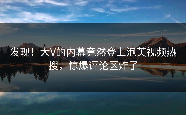 发现！大V的内幕竟然登上泡芙视频热搜，惊爆评论区炸了