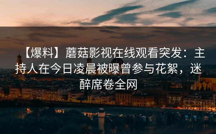 【爆料】蘑菇影视在线观看突发：主持人在今日凌晨被曝曾参与花絮，迷醉席卷全网