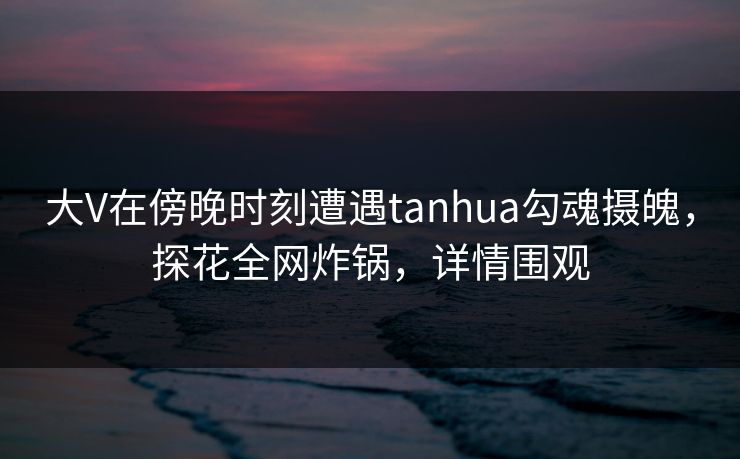 大V在傍晚时刻遭遇tanhua勾魂摄魄，探花全网炸锅，详情围观