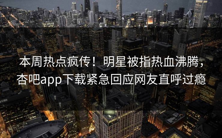 本周热点疯传！明星被指热血沸腾，杏吧app下载紧急回应网友直呼过瘾