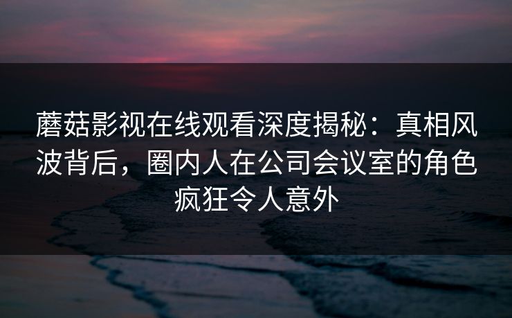 蘑菇影视在线观看深度揭秘:真相风波背后,圈内人在公司会议室的角色疯狂令人意外 蘑菇影视在线观看深度揭秘:真相风波背后,圈内人在公司会议室的角色疯狂令人意外