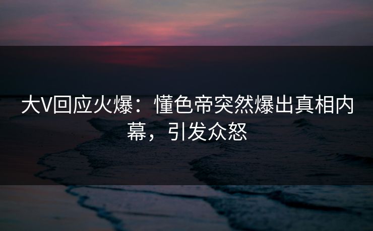 大V回应火爆：懂色帝突然爆出真相内幕，引发众怒