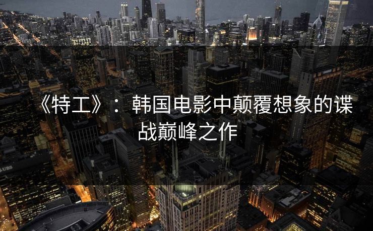 《特工》:韩国电影中颠覆想象的谍战巅峰之作 《特工》:韩国电影中颠覆想象的谍战巅峰之作