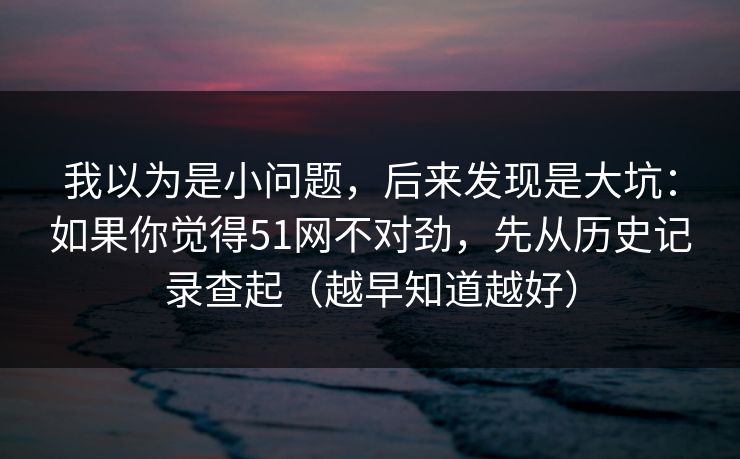 我以为是小问题，后来发现是大坑：如果你觉得51网不对劲，先从历史记录查起（越早知道越好）