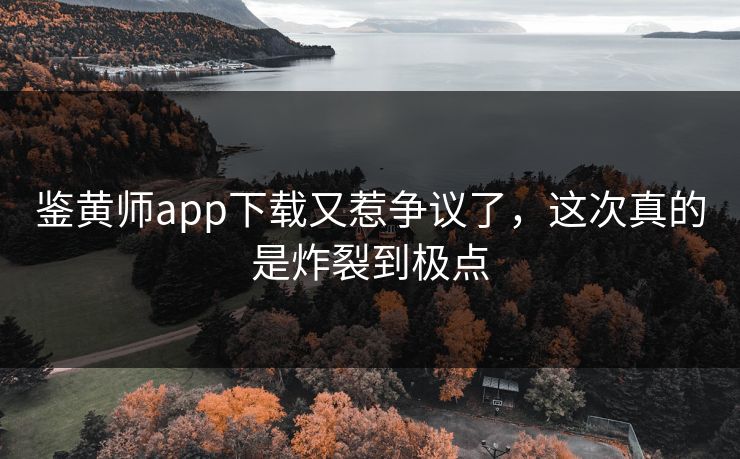 鉴黄师app下载又惹争议了，这次真的是炸裂到极点