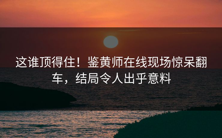 这谁顶得住！鉴黄师在线现场惊呆翻车，结局令人出乎意料