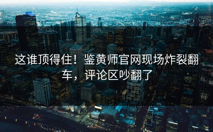 这谁顶得住！鉴黄师官网现场炸裂翻车，评论区吵翻了