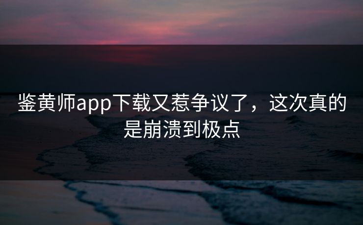 鉴黄师app下载又惹争议了，这次真的是崩溃到极点