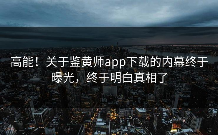 高能！关于鉴黄师app下载的内幕终于曝光，终于明白真相了