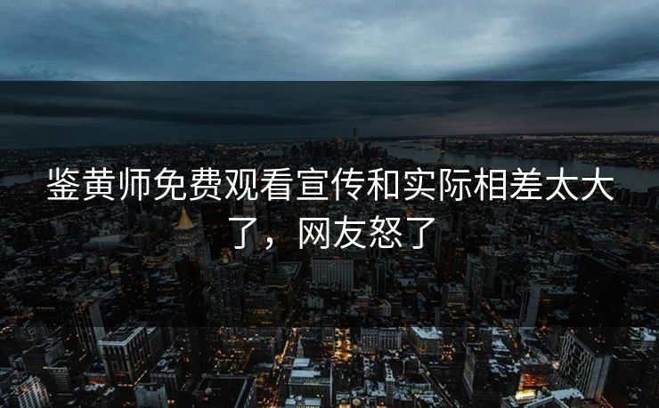 鉴黄师免费观看宣传和实际相差太大了，网友怒了