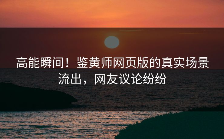 高能瞬间！鉴黄师网页版的真实场景流出，网友议论纷纷