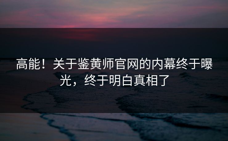 高能！关于鉴黄师官网的内幕终于曝光，终于明白真相了