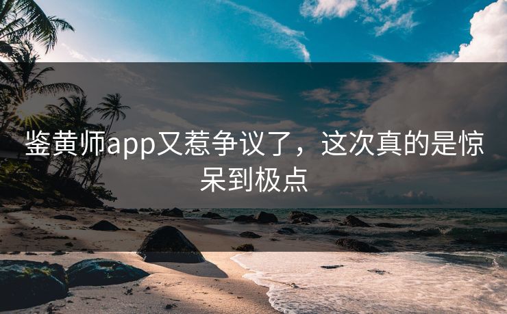 鉴黄师app又惹争议了，这次真的是惊呆到极点