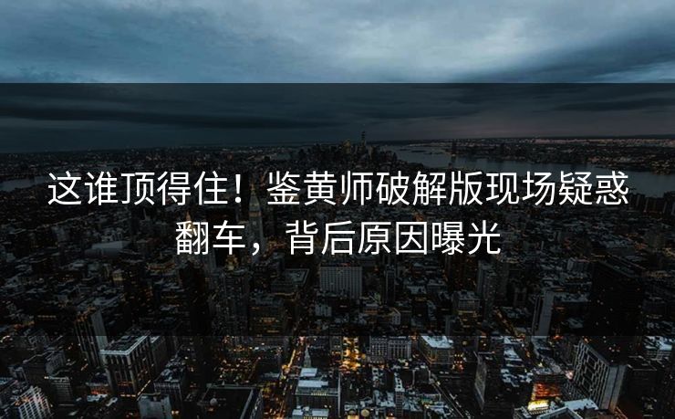 这谁顶得住！鉴黄师破解版现场疑惑翻车，背后原因曝光