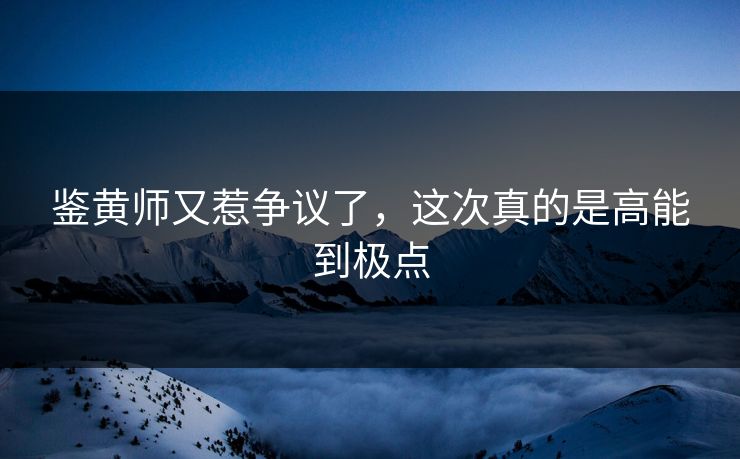 鉴黄师又惹争议了，这次真的是高能到极点