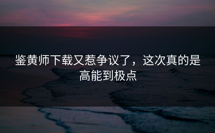 鉴黄师下载又惹争议了，这次真的是高能到极点
