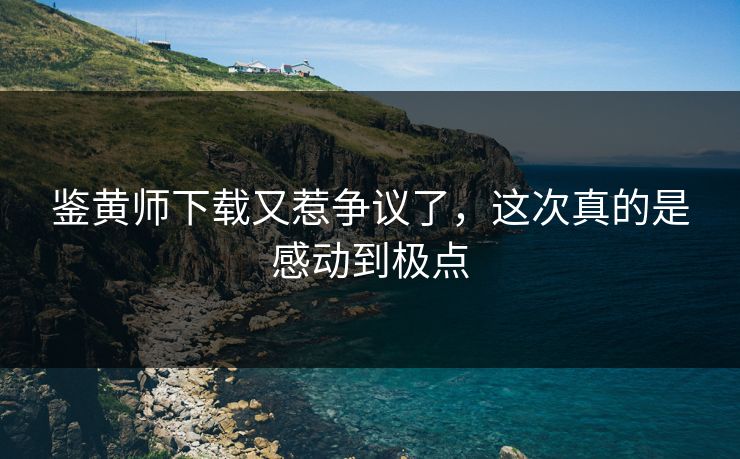 鉴黄师下载又惹争议了，这次真的是感动到极点