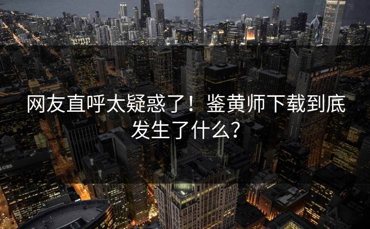 网友直呼太疑惑了！鉴黄师下载到底发生了什么？