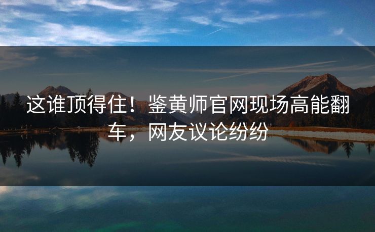 这谁顶得住！鉴黄师官网现场高能翻车，网友议论纷纷