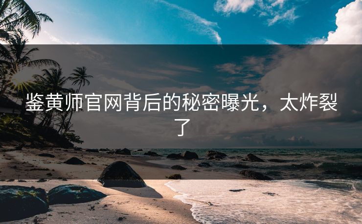 鉴黄师官网背后的秘密曝光，太炸裂了