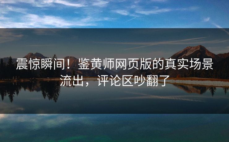 震惊瞬间！鉴黄师网页版的真实场景流出，评论区吵翻了