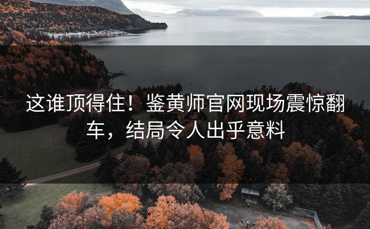 这谁顶得住！鉴黄师官网现场震惊翻车，结局令人出乎意料