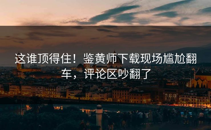 这谁顶得住！鉴黄师下载现场尴尬翻车，评论区吵翻了