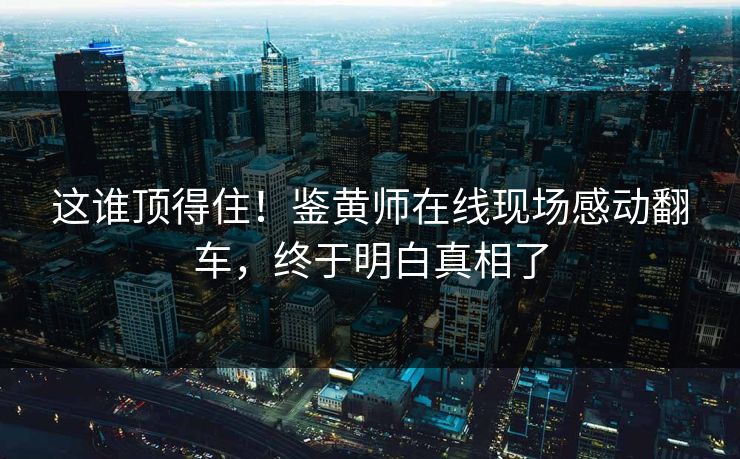 这谁顶得住！鉴黄师在线现场感动翻车，终于明白真相了