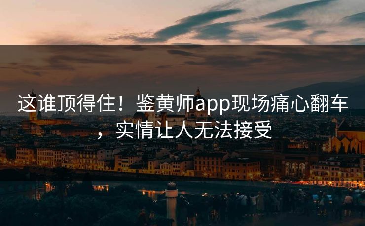 这谁顶得住！鉴黄师app现场痛心翻车，实情让人无法接受