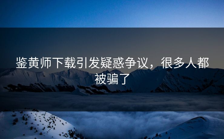 鉴黄师下载引发疑惑争议，很多人都被骗了