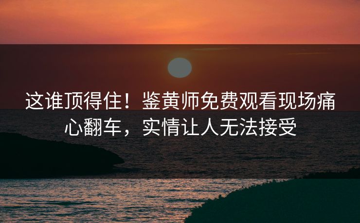 这谁顶得住！鉴黄师免费观看现场痛心翻车，实情让人无法接受