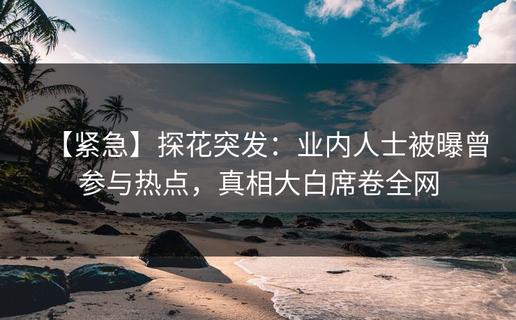 【紧急】探花突发：业内人士被曝曾参与热点，真相大白席卷全网