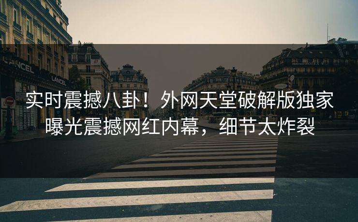 实时震撼八卦！外网天堂破解版独家曝光震撼网红内幕，细节太炸裂
