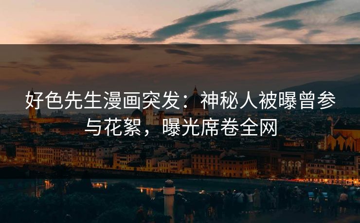 好色先生漫画突发：神秘人被曝曾参与花絮，曝光席卷全网