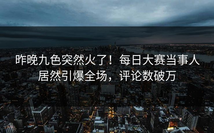 昨晚九色突然火了！每日大赛当事人居然引爆全场，评论数破万